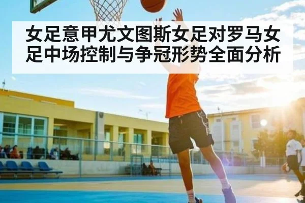 女足意甲尤文图斯女足对罗马女足中场控制与争冠形势全面分析