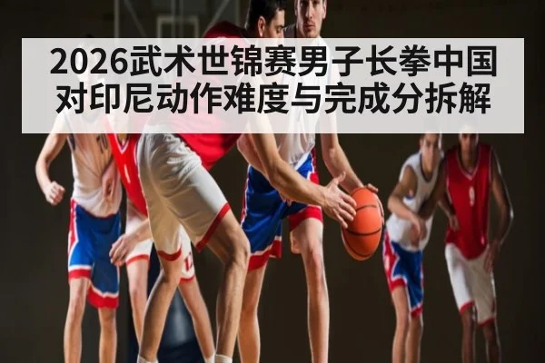2026武术世锦赛男子长拳中国对印尼动作难度与完成分拆解