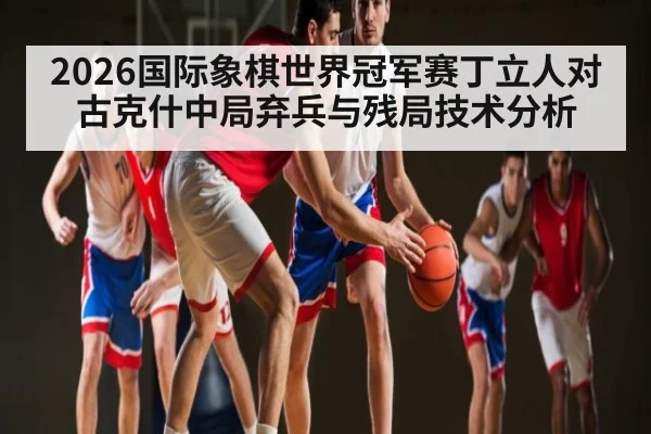 2026国际象棋世界冠军赛丁立人对古克什中局弃兵与残局技术分析